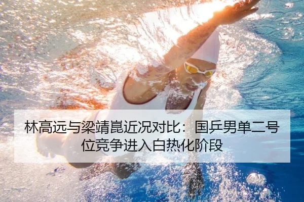 林高远与梁靖崑近况对比:国乒男单二号位竞争进入白热化阶段